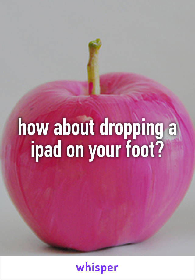 how about dropping a ipad on your foot?
