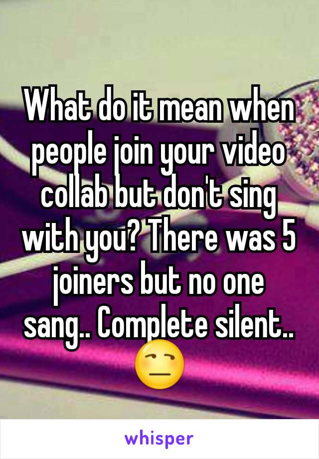 What do it mean when people join your video collab but don't sing with you? There was 5 joiners but no one sang.. Complete silent.. 😒