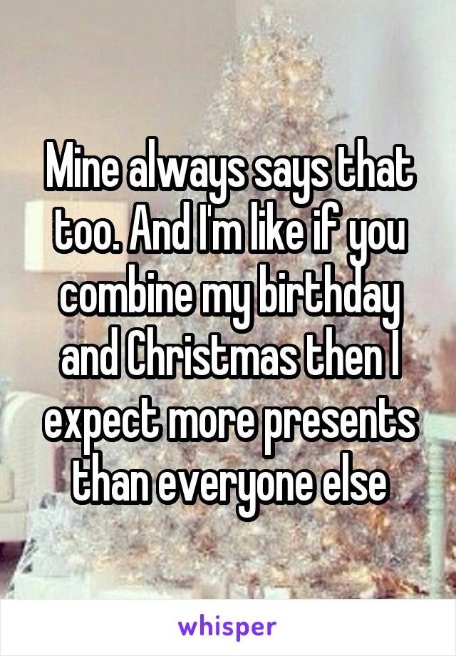 Mine always says that too. And I'm like if you combine my birthday and Christmas then I expect more presents than everyone else