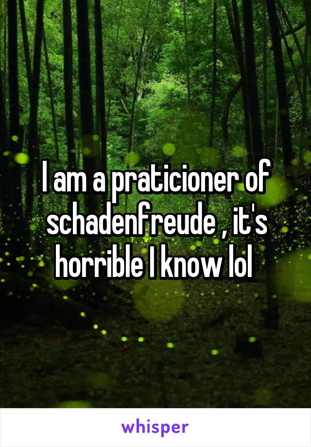 I am a praticioner of
schadenfreude , it's horrible I know lol 