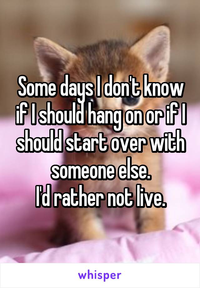 Some days I don't know if I should hang on or if I should start over with someone else.
I'd rather not live.