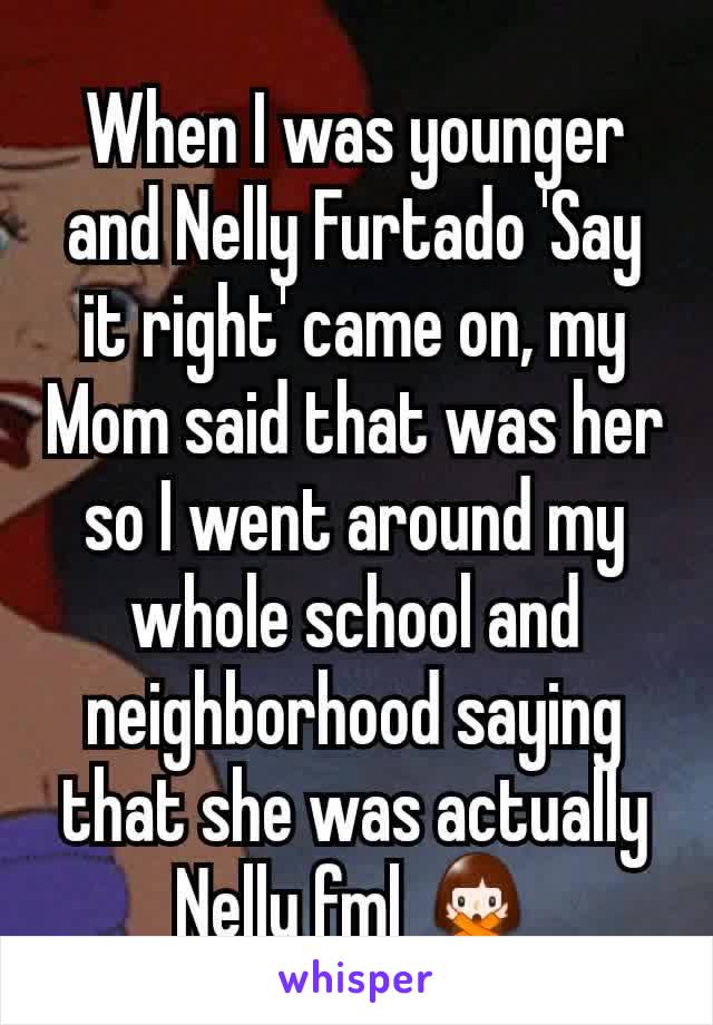 When I was younger and Nelly Furtado 'Say it right' came on, my Mom said that was her so I went around my whole school and neighborhood saying that she was actually Nelly fml 🙅