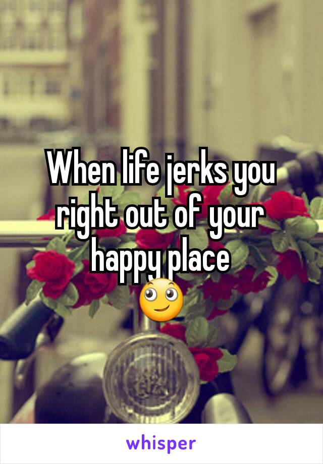 When life jerks you right out of your happy place
🙄