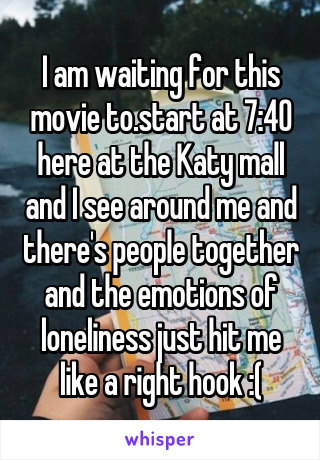 I am waiting for this movie to.start at 7:40 here at the Katy mall and I see around me and there's people together and the emotions of loneliness just hit me like a right hook :(