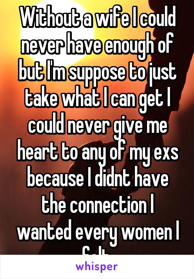 Without a wife I could never have enough of but I'm suppose to just take what I can get I could never give me heart to any of my exs because I didnt have the connection I wanted every women I felt 