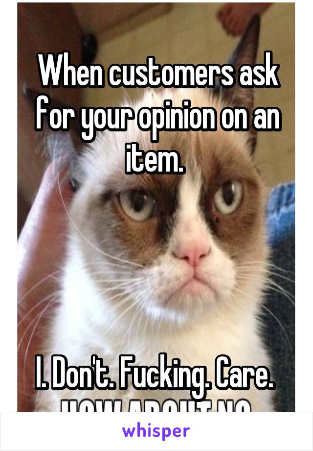 When customers ask for your opinion on an item. 




I. Don't. Fucking. Care. 