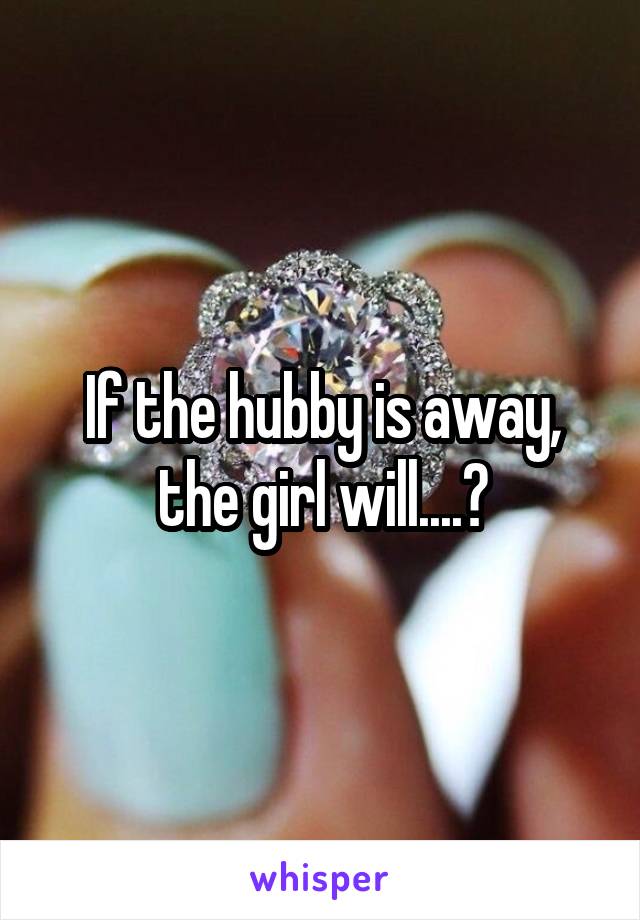 If the hubby is away, the girl will....?