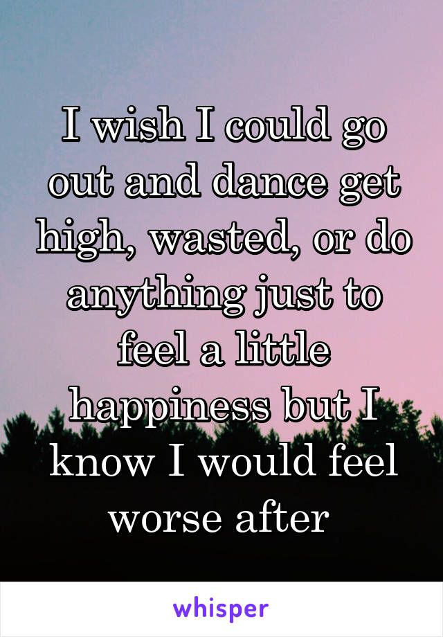 I wish I could go out and dance get high, wasted, or do anything just to feel a little happiness but I know I would feel worse after 