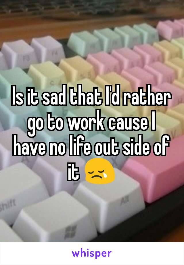 Is it sad that I'd rather go to work cause I have no life out side of it 😢