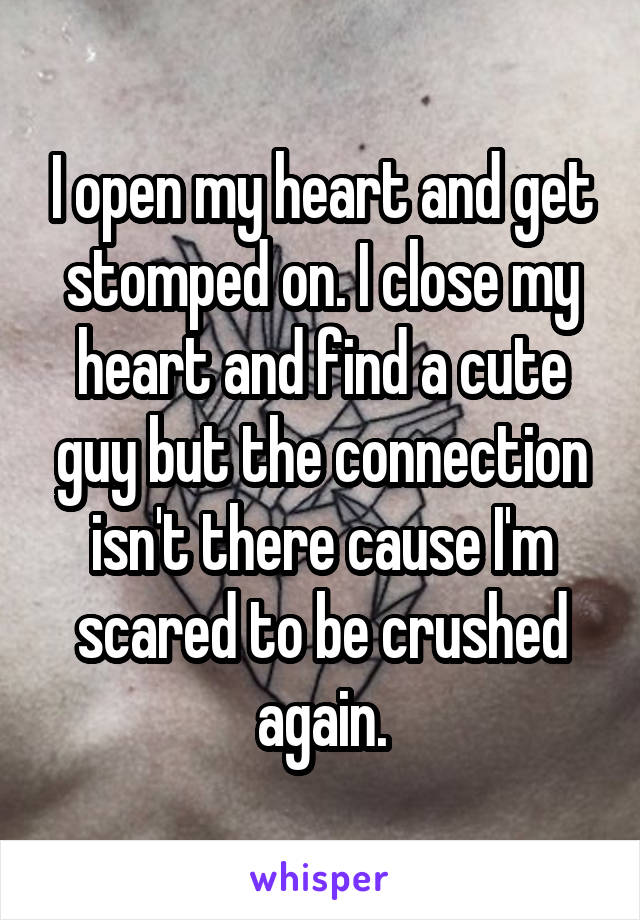 I open my heart and get stomped on. I close my heart and find a cute guy but the connection isn't there cause I'm scared to be crushed again.