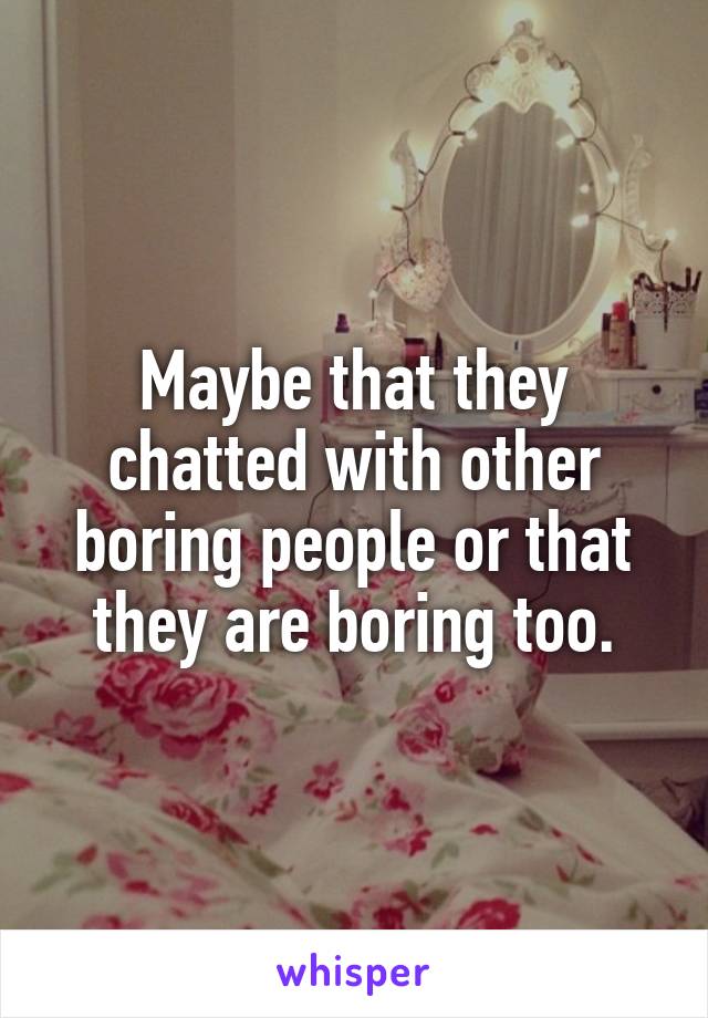 Maybe that they chatted with other boring people or that they are boring too.