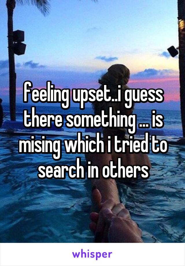 feeling upset..i guess there something ... is mising which i tried to search in others