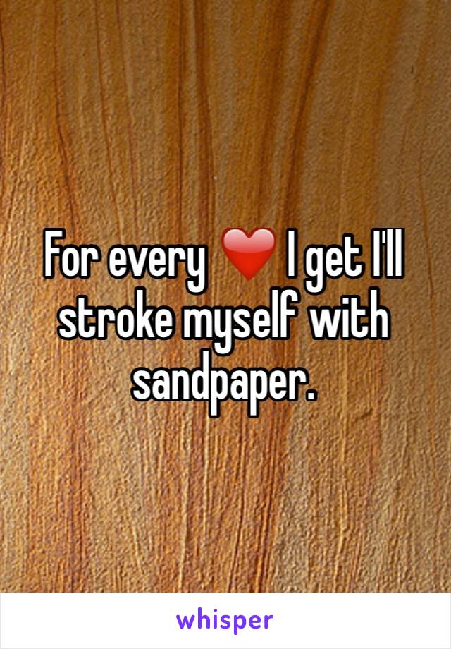 For every ❤️️ I get I'll stroke myself with sandpaper. 