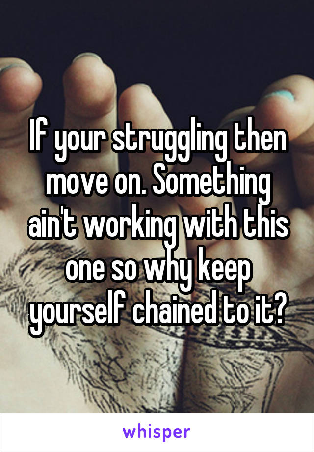 If your struggling then move on. Something ain't working with this one so why keep yourself chained to it?