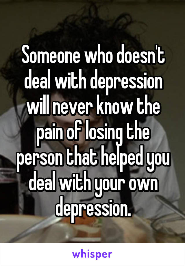 Someone who doesn't deal with depression will never know the pain of losing the person that helped you deal with your own depression.