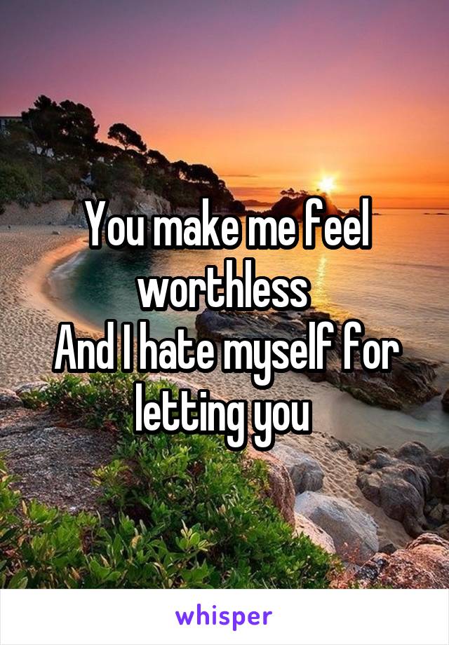 You make me feel worthless 
And I hate myself for letting you 