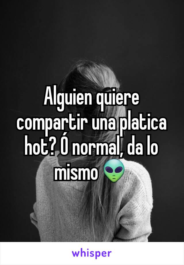 Alguien quiere compartir una platica hot? Ó normal, da lo mismo👽