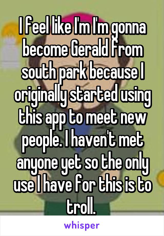 I feel like I'm I'm gonna become Gerald from south park because I originally started using this app to meet new people. I haven't met anyone yet so the only use I have for this is to troll. 