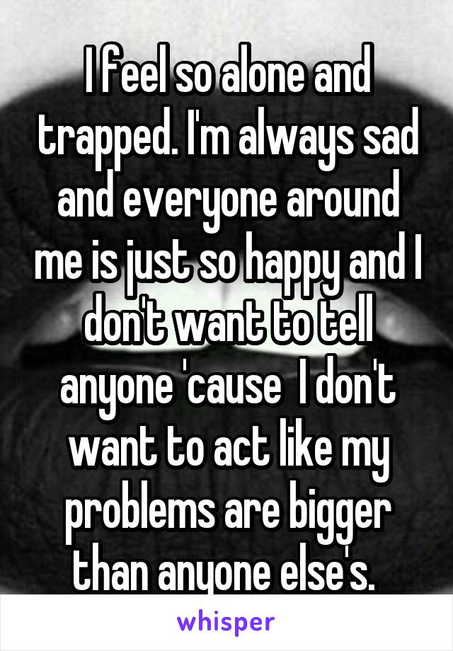 I feel so alone and trapped. I'm always sad and everyone around me is just so happy and I don't want to tell anyone 'cause  I don't want to act like my problems are bigger than anyone else's. 