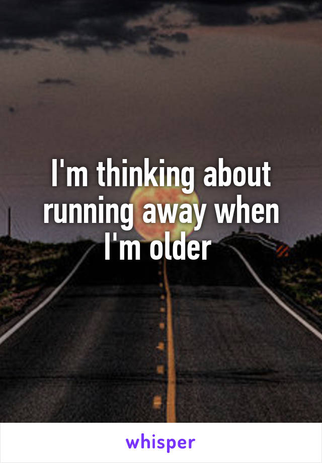 I'm thinking about running away when I'm older 
