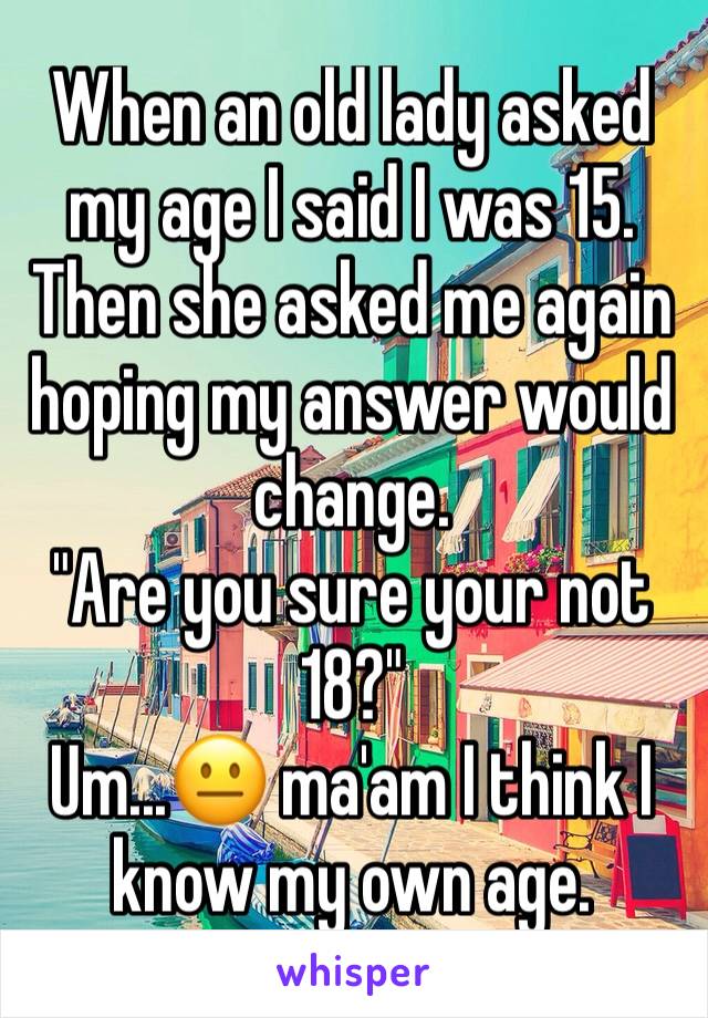 When an old lady asked my age I said I was 15. Then she asked me again hoping my answer would change.
"Are you sure your not 18?"
Um...😐 ma'am I think I know my own age. 