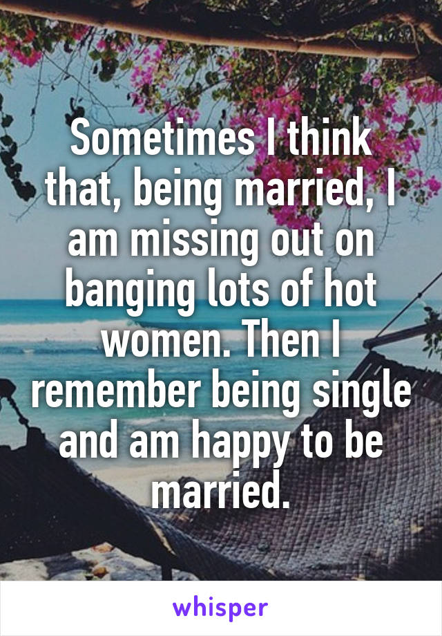 Sometimes I think that, being married, I am missing out on banging lots of hot women. Then I remember being single and am happy to be married.