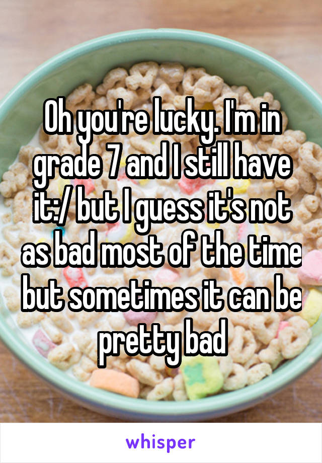 Oh you're lucky. I'm in grade 7 and I still have it:/ but I guess it's not as bad most of the time but sometimes it can be pretty bad