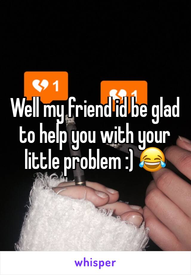 Well my friend id be glad to help you with your little problem :) 😂