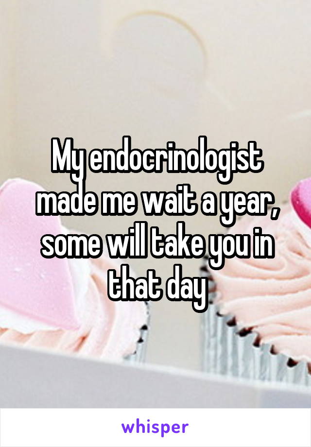 My endocrinologist made me wait a year, some will take you in that day