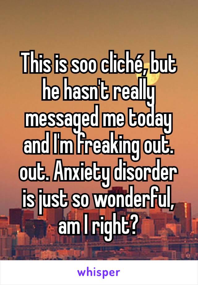 This is soo cliché, but he hasn't really messaged me today and I'm freaking out. out. Anxiety disorder is just so wonderful, am I right?