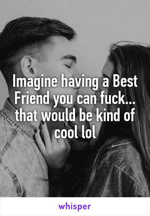 Imagine having a Best Friend you can fuck... that would be kind of cool lol