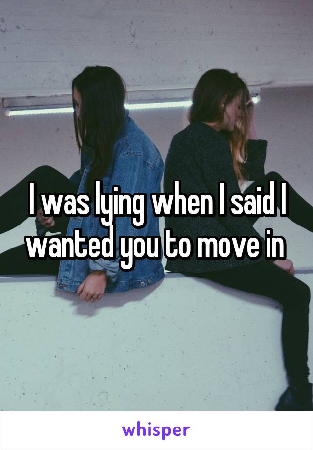 I was lying when I said I wanted you to move in 