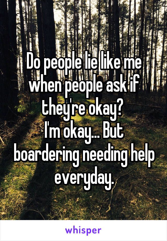 Do people lie like me when people ask if they're okay? 
I'm okay... But boardering needing help everyday.