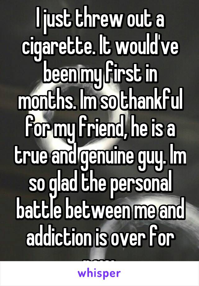 I just threw out a cigarette. It would've been my first in months. Im so thankful for my friend, he is a true and genuine guy. Im so glad the personal battle between me and addiction is over for now.