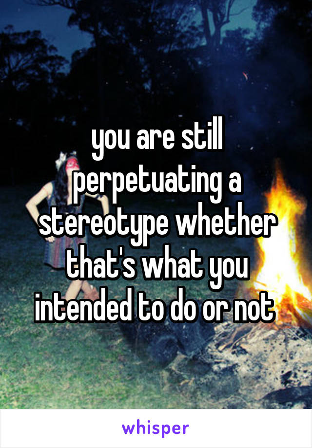 you are still perpetuating a stereotype whether that's what you intended to do or not 