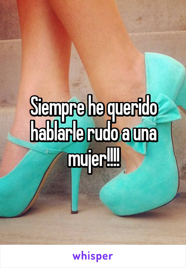 Siempre he querido hablarle rudo a una mujer!!!!