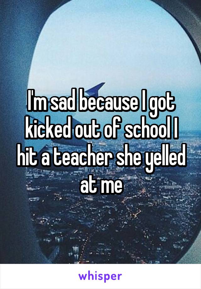 I'm sad because I got kicked out of school I hit a teacher she yelled at me