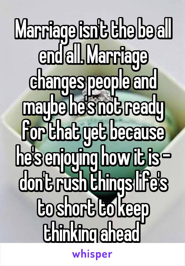 Marriage isn't the be all end all. Marriage changes people and maybe he's not ready for that yet because he's enjoying how it is - don't rush things life's to short to keep thinking ahead 