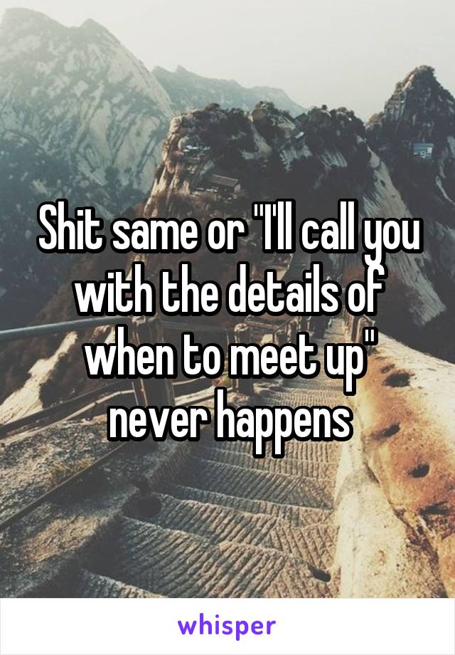 Shit same or "I'll call you with the details of when to meet up" never happens