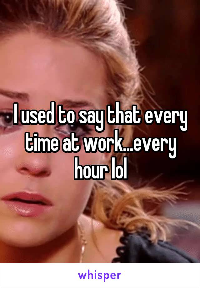 I used to say that every time at work...every hour lol