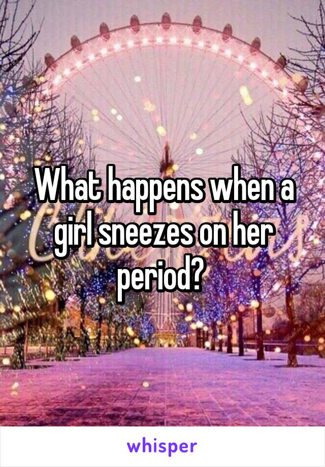 What happens when a girl sneezes on her period? 