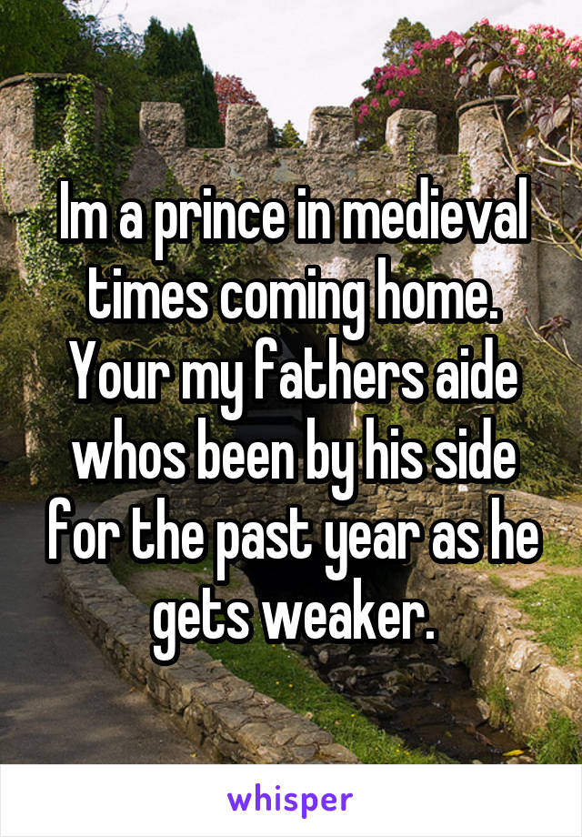 Im a prince in medieval times coming home. Your my fathers aide whos been by his side for the past year as he gets weaker.