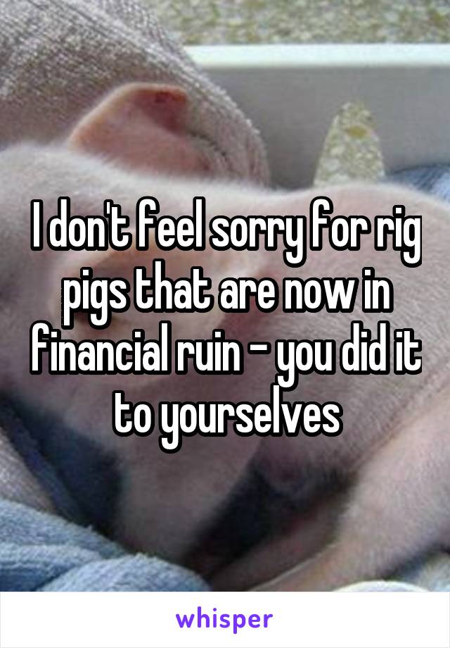 I don't feel sorry for rig pigs that are now in financial ruin - you did it to yourselves