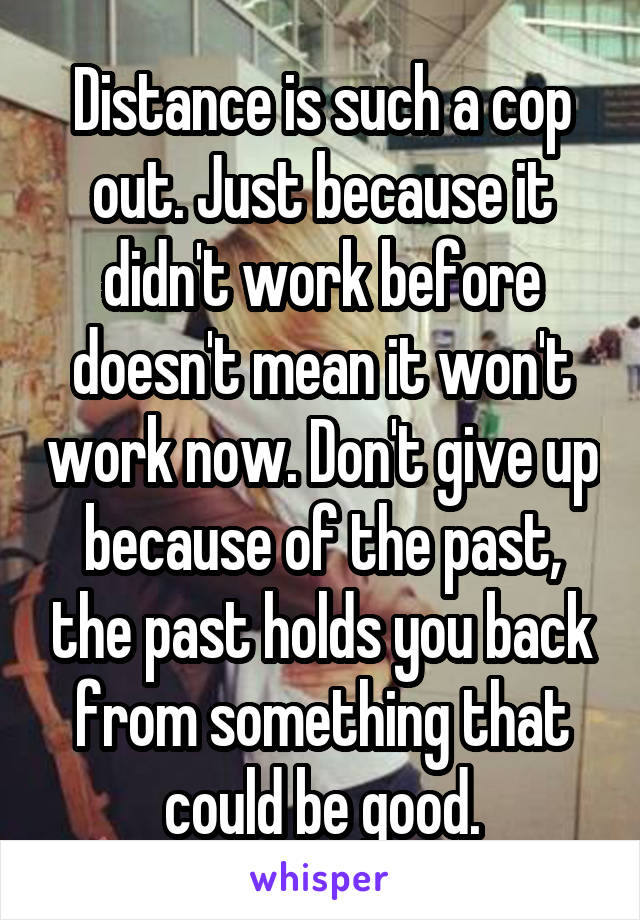 Distance is such a cop out. Just because it didn't work before doesn't mean it won't work now. Don't give up because of the past, the past holds you back from something that could be good.