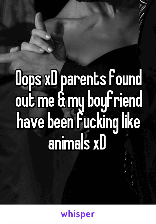 Oops xD parents found out me & my boyfriend have been fucking like animals xD 