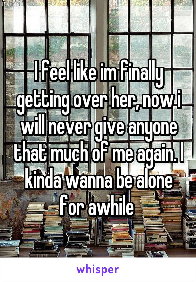 I feel like im finally getting over her, now i will never give anyone that much of me again. I kinda wanna be alone for awhile 