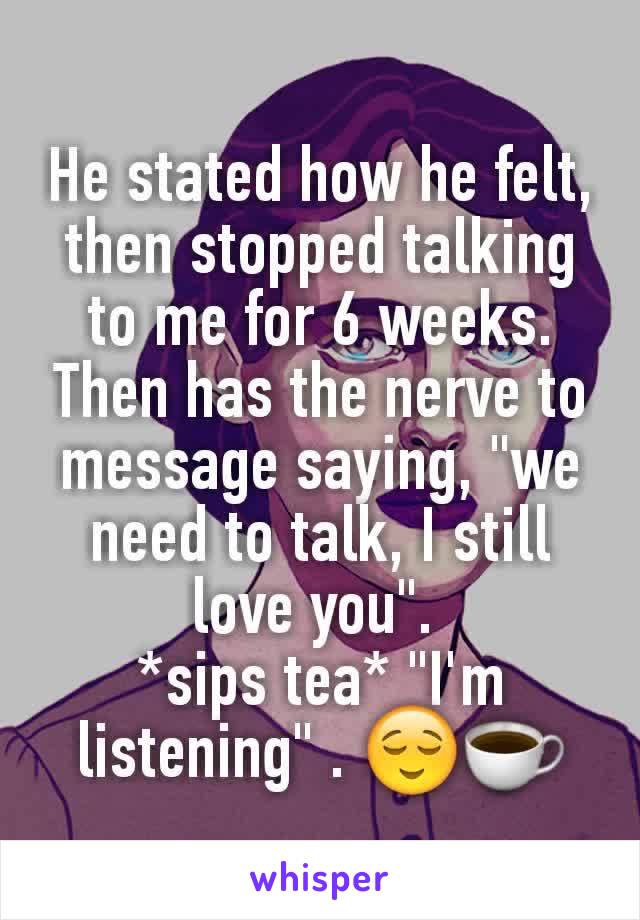 He stated how he felt,  then stopped talking to me for 6 weeks. Then has the nerve to message saying, "we need to talk, I still love you". 
*sips tea* "I'm listening" . 😌☕