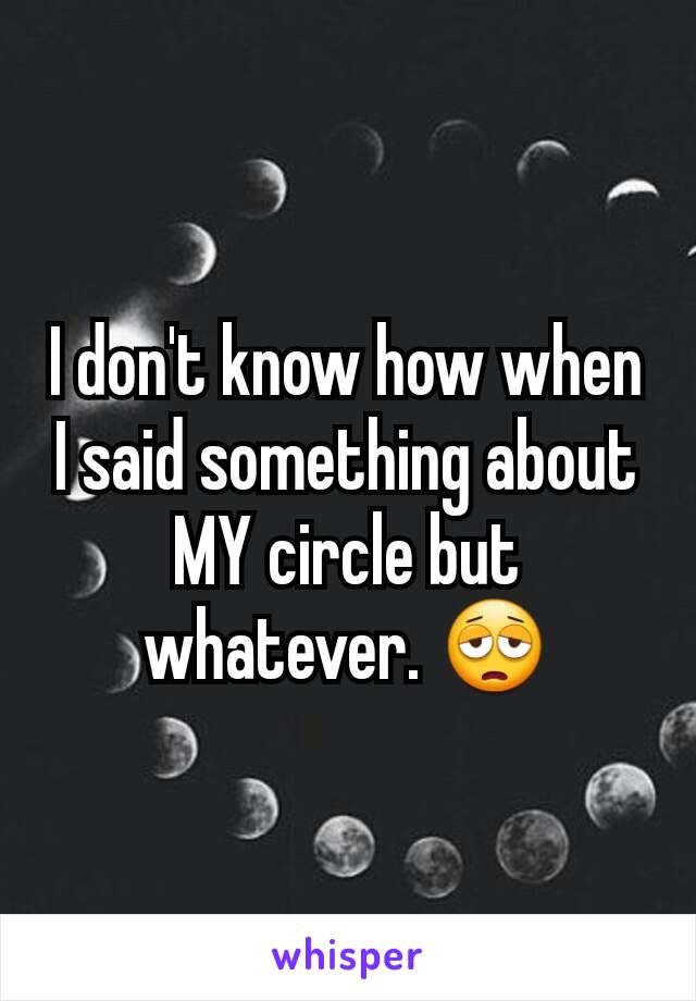 I don't know how when I said something about MY circle but whatever. 😩