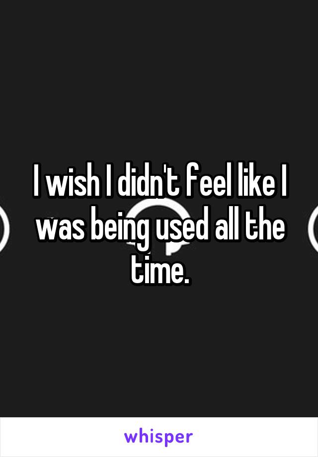 I wish I didn't feel like I was being used all the time.