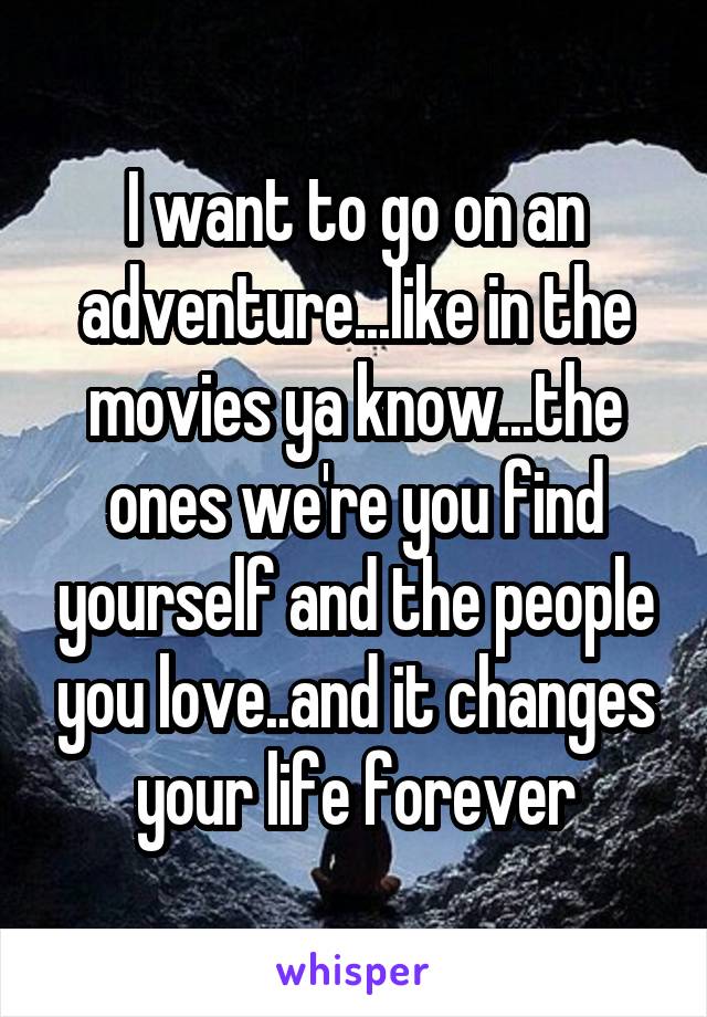 I want to go on an adventure...like in the movies ya know...the ones we're you find yourself and the people you love..and it changes your life forever